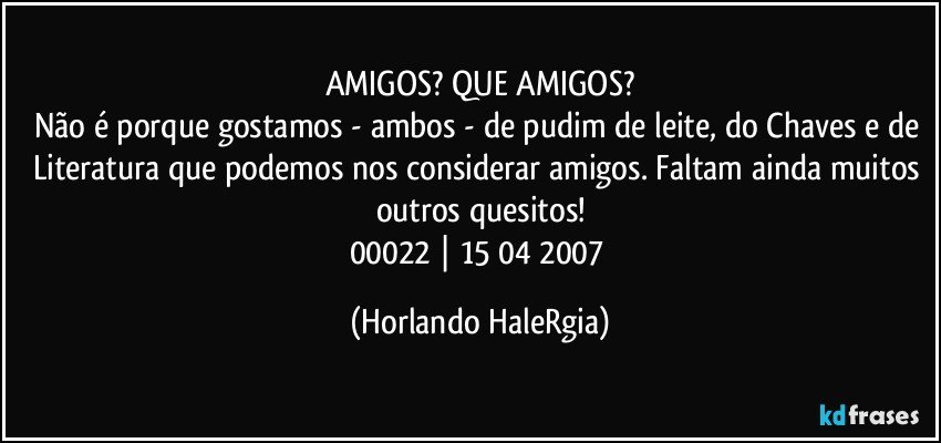 AMIGOS? QUE AMIGOS?
Não é porque gostamos - ambos - de pudim de leite, do Chaves e de Literatura que podemos nos considerar amigos. Faltam ainda muitos outros quesitos!
00022 | 15/04/2007 (Horlando HaleRgia)