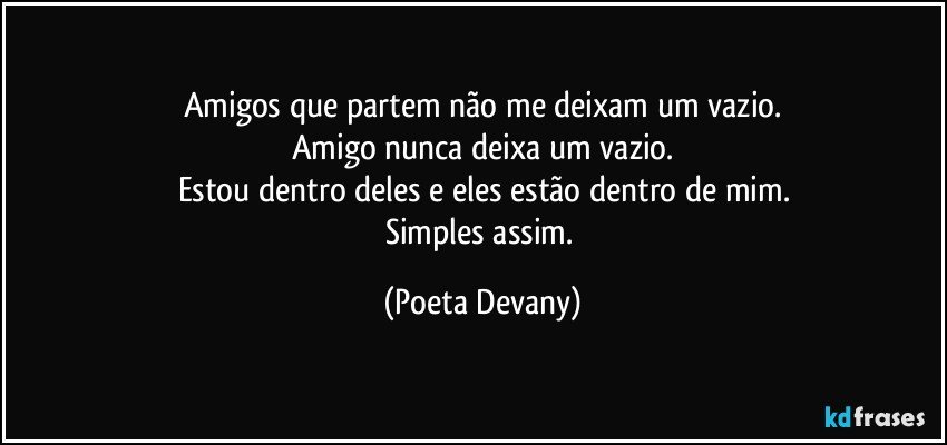 Amigos que partem não me deixam um vazio.
Amigo nunca deixa um vazio.
Estou dentro deles e eles estão dentro de mim.
Simples assim. (Poeta Devany)