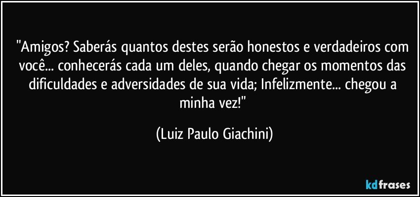 "Amigos? Saberás quantos destes serão honestos e verdadeiros com você... conhecerás cada um deles, quando chegar os momentos das dificuldades e adversidades de sua vida; Infelizmente... chegou a minha vez!" (Luiz Paulo Giachini)