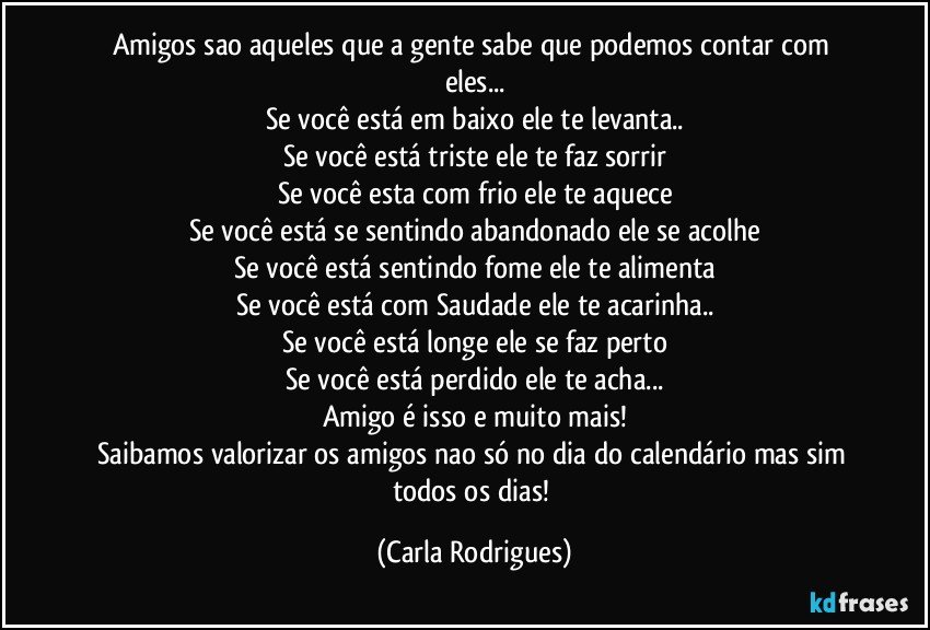 Amigos sao aqueles que a gente sabe que podemos contar com eles...
Se você está em baixo ele te levanta..
Se você está triste ele te faz sorrir
Se você esta com frio ele te aquece
Se você está se sentindo abandonado ele se acolhe
Se você está sentindo fome ele te alimenta
Se você está com Saudade ele te acarinha..
Se você está longe ele se faz perto
Se você está perdido ele te acha...
Amigo é isso e muito mais!
Saibamos valorizar os amigos nao só no dia do calendário mas sim todos os dias! (Carla Rodrigues)