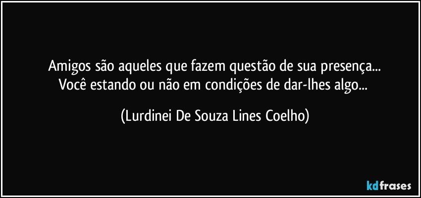 Amigos são aqueles que fazem questão de sua presença...
Você estando ou não em condições de dar-lhes algo... (Lurdinei De Souza Lines Coelho)