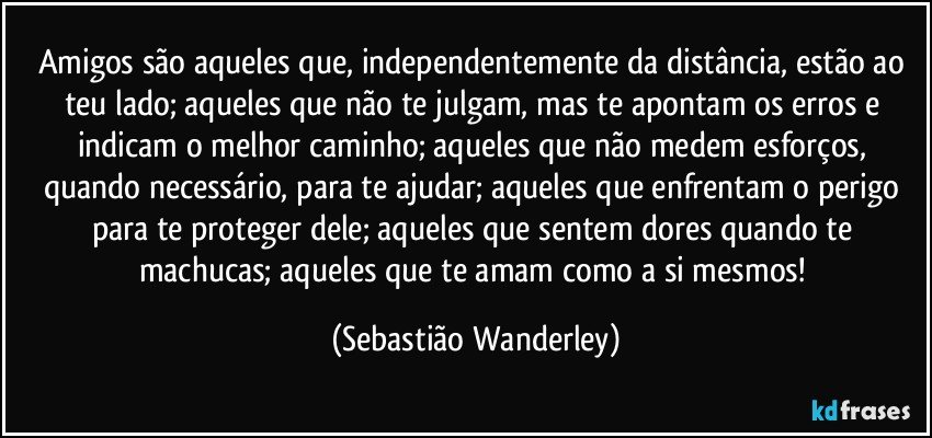 Amigos são aqueles que, independentemente da distância, estão ao teu lado; aqueles que não te julgam, mas te apontam os erros e indicam o melhor caminho; aqueles que não medem esforços, quando necessário, para te ajudar; aqueles que enfrentam o perigo para te proteger dele; aqueles que sentem dores quando te machucas; aqueles que te amam como a si mesmos! (Sebastião Wanderley)