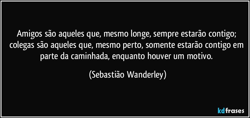 Amigos são aqueles que, mesmo longe, sempre estarão contigo; colegas são aqueles que, mesmo perto, somente estarão contigo em parte da caminhada, enquanto houver um motivo. (Sebastião Wanderley)