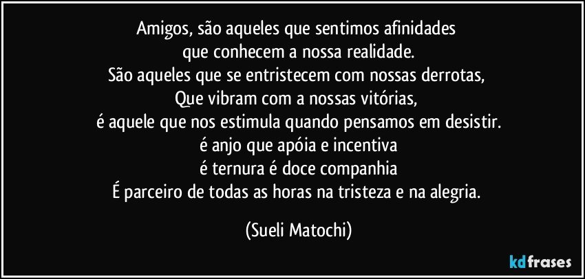 Amigos, são aqueles que sentimos afinidades 
que conhecem a nossa realidade.
São aqueles que se entristecem com nossas derrotas, 
Que vibram com a nossas vitórias, 
é aquele que nos estimula quando pensamos em desistir.
é anjo que apóia e incentiva
é ternura é doce companhia
É parceiro de todas as horas na tristeza e na alegria. (Sueli Matochi)