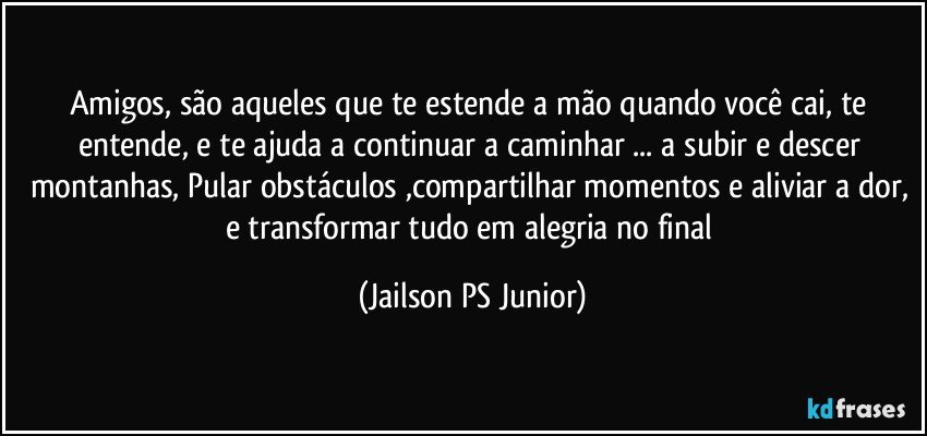 Amigos, são aqueles que te estende a mão quando você cai, te entende, e te ajuda a continuar a caminhar ... a subir e descer montanhas, Pular obstáculos ,compartilhar momentos e aliviar a dor, e transformar tudo em alegria no final (Jailson PS Junior)