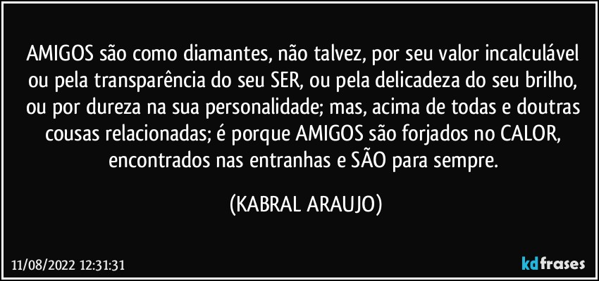 AMIGOS são como diamantes, não talvez, por seu valor incalculável ou pela transparência do seu SER, ou pela delicadeza do seu brilho, ou por dureza na sua personalidade; mas, acima de todas e doutras cousas relacionadas; é porque AMIGOS são forjados no CALOR, encontrados nas entranhas e SÃO para sempre. (KABRAL ARAUJO)