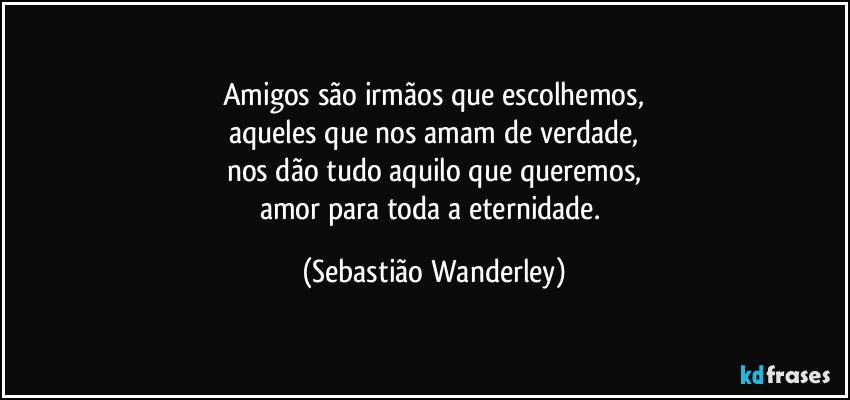 Amigos são irmãos que escolhemos,
aqueles que nos amam de verdade,
nos dão tudo aquilo que queremos,
amor para toda a eternidade. (Sebastião Wanderley)