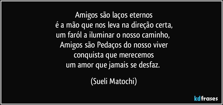 Amigos são laços eternos
é a mão que nos leva na direção certa,
um faról a iluminar o nosso caminho, 
Amigos são Pedaços do nosso viver
conquista que merecemos
um amor que jamais se desfaz. (Sueli Matochi)