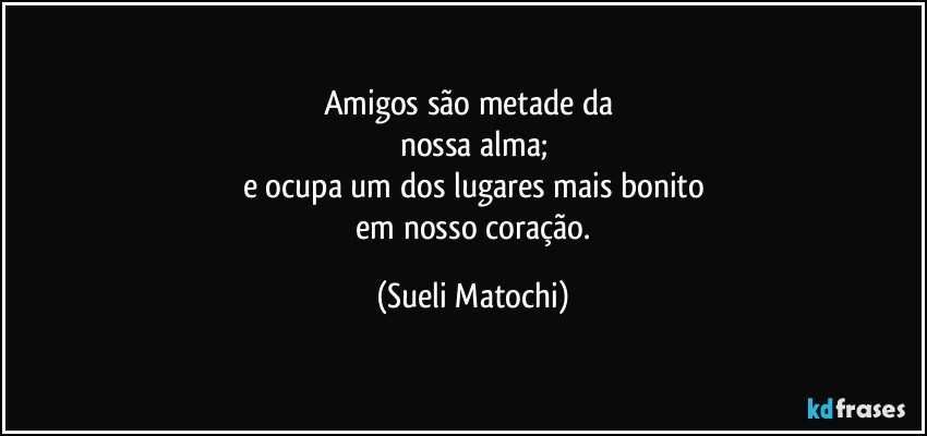 Amigos são metade da 
nossa alma;
e ocupa um dos lugares mais bonito
 em nosso coração. (Sueli Matochi)