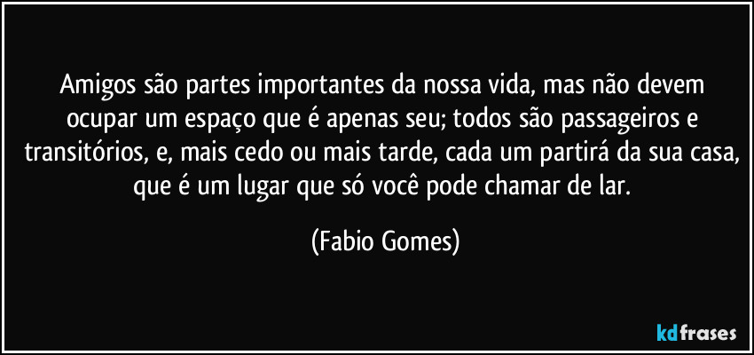 Amigos são partes importantes da nossa vida, mas não devem ocupar um espaço que é apenas seu; todos são passageiros e transitórios, e, mais cedo ou mais tarde, cada um partirá da sua casa, que é um lugar que só você pode chamar de lar. (Fabio Gomes)