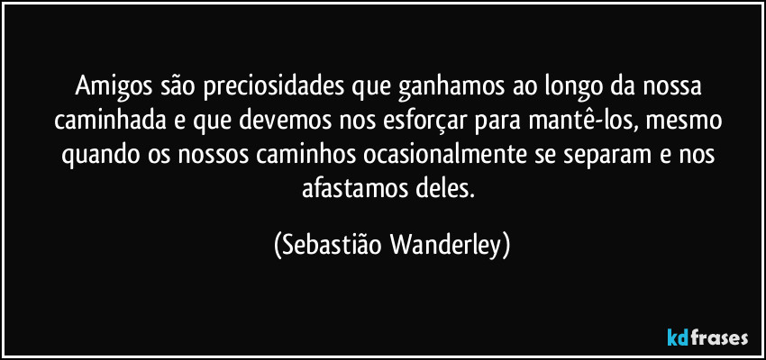 Amigos são preciosidades que ganhamos ao longo da nossa caminhada e que devemos nos esforçar para mantê-los, mesmo quando os nossos caminhos ocasionalmente se separam e nos afastamos deles. (Sebastião Wanderley)