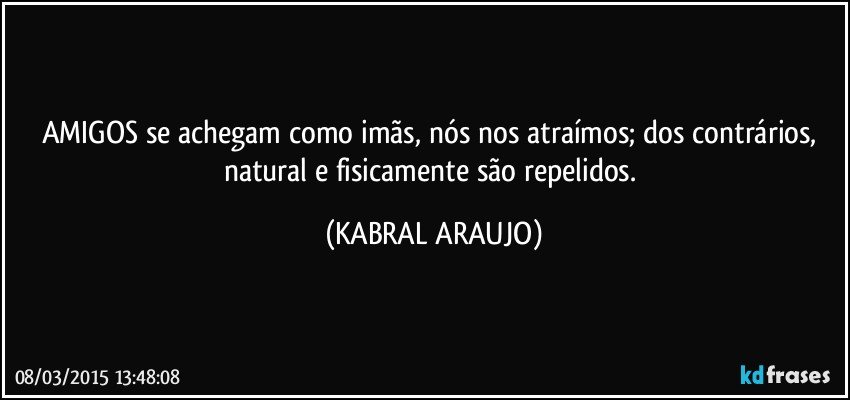 AMIGOS se achegam como imãs, nós nos atraímos; dos contrários, natural e fisicamente são repelidos. (KABRAL ARAUJO)