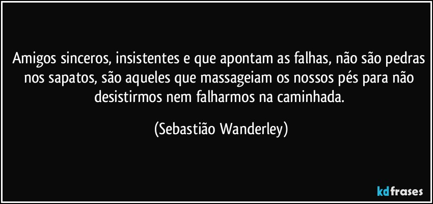 Amigos sinceros, insistentes e que apontam as falhas, não são pedras nos sapatos, são aqueles que massageiam os nossos pés para não desistirmos nem falharmos na caminhada. (Sebastião Wanderley)