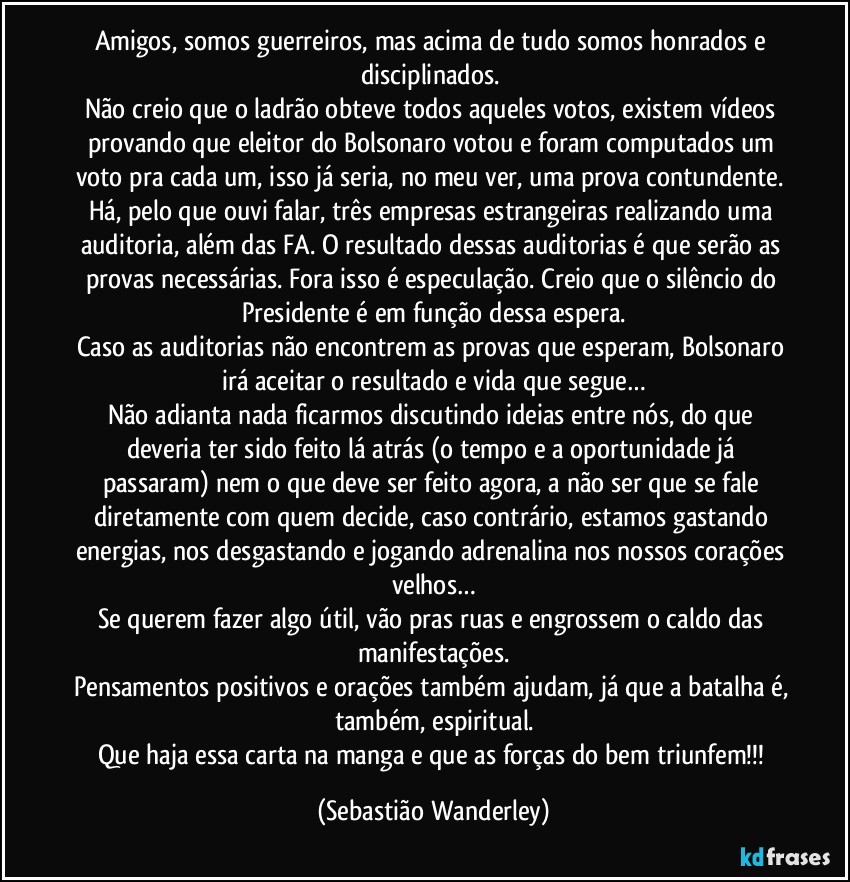 Amigos, somos guerreiros, mas acima de tudo somos honrados e disciplinados. 
Não creio que o ladrão obteve todos aqueles votos, existem vídeos provando que eleitor do Bolsonaro votou e foram computados um voto pra cada um, isso já seria, no meu ver, uma prova contundente. Há, pelo que ouvi falar, três empresas estrangeiras realizando uma auditoria, além das FA. O resultado dessas auditorias é que serão as provas necessárias. Fora isso é especulação. Creio que o silêncio do Presidente é em função dessa espera.
Caso as auditorias não encontrem as provas que esperam, Bolsonaro irá aceitar o resultado e vida que segue…
Não adianta nada ficarmos discutindo ideias entre nós, do que deveria ter sido feito lá atrás (o tempo e a oportunidade já passaram) nem o que deve ser feito agora, a não ser que se fale diretamente com quem decide, caso contrário, estamos gastando energias, nos desgastando e jogando adrenalina nos nossos corações velhos…
Se querem fazer algo útil, vão pras ruas e engrossem o caldo das manifestações.
Pensamentos positivos e orações também ajudam, já que a batalha é, também, espiritual.
Que haja essa carta na manga e que as forças do bem triunfem!!! (Sebastião Wanderley)