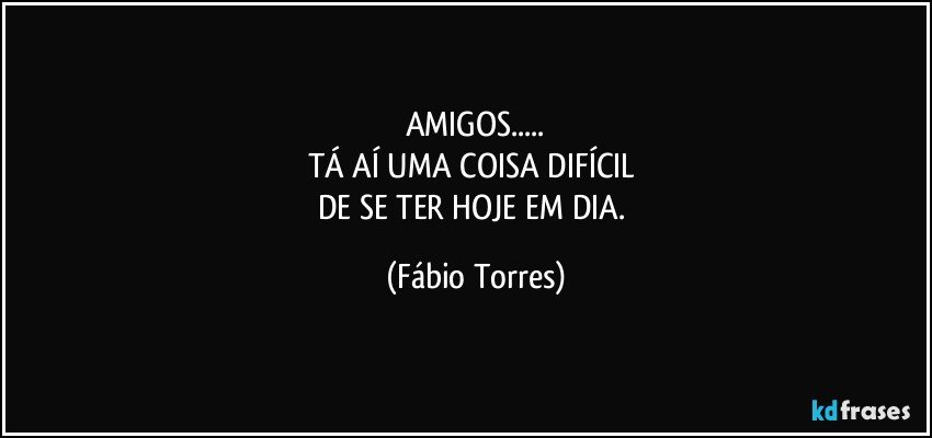 AMIGOS...
TÁ AÍ UMA COISA DIFÍCIL 
DE SE TER HOJE EM DIA. (Fábio Torres)