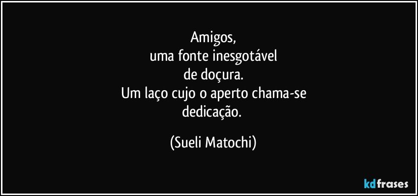 Amigos,
uma fonte inesgotável
de doçura.
Um laço cujo o aperto chama-se
dedicação. (Sueli Matochi)