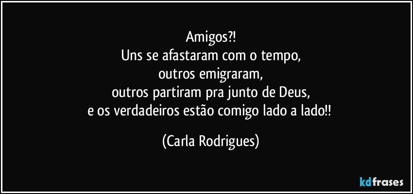 Amigos?!
Uns se afastaram com o tempo,
outros emigraram,
outros partiram pra junto de Deus,
e os verdadeiros estão comigo lado a lado!! (Carla Rodrigues)