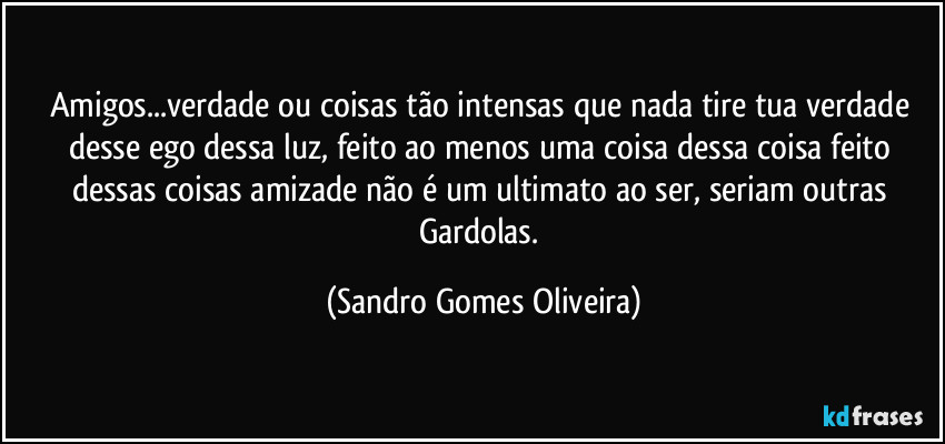 Amigos...verdade ou coisas tão intensas que nada tire tua verdade desse ego dessa luz, feito ao menos uma coisa dessa coisa feito dessas coisas amizade não é um ultimato ao ser, seriam outras Gardolas. (Sandro Gomes Oliveira)