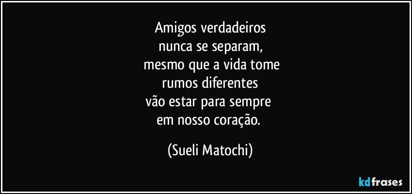 Amigos verdadeiros
nunca se separam,
 mesmo que a vida tome
 rumos diferentes 
vão estar para sempre 
em nosso coração. (Sueli Matochi)