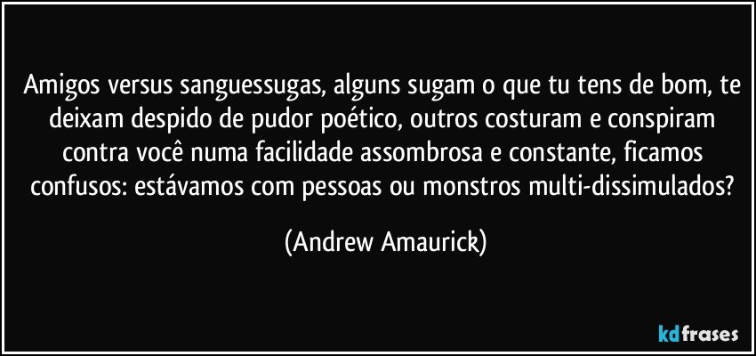 Amigos versus sanguessugas, alguns sugam o que tu tens de bom, te deixam despido de pudor poético, outros costuram e conspiram contra você numa facilidade assombrosa e constante, ficamos confusos: estávamos com pessoas ou monstros multi-dissimulados? (Andrew Amaurick)