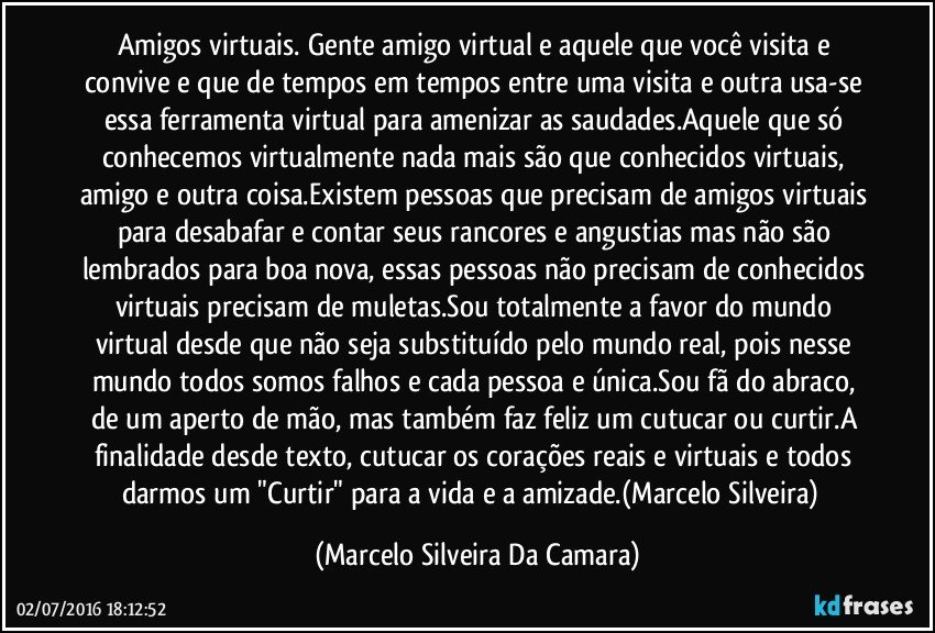 Amigos virtuais. Gente amigo virtual e aquele que você visita e convive e que de tempos em tempos entre uma visita e outra usa-se essa ferramenta virtual para amenizar as saudades.Aquele que só conhecemos virtualmente nada mais são que conhecidos virtuais, amigo e outra coisa.Existem pessoas que precisam de amigos virtuais para desabafar e contar seus rancores e angustias mas não são lembrados para boa nova, essas pessoas não precisam de conhecidos virtuais precisam de muletas.Sou totalmente a favor do mundo virtual desde que não seja substituído pelo mundo real, pois nesse mundo todos somos falhos e cada pessoa e única.Sou fã do abraco, de um aperto de mão, mas também faz feliz um cutucar ou curtir.A finalidade desde texto, cutucar os corações reais e virtuais e todos darmos um "Curtir" para a vida e a amizade.(Marcelo Silveira)‪ (Marcelo Silveira Da Camara)