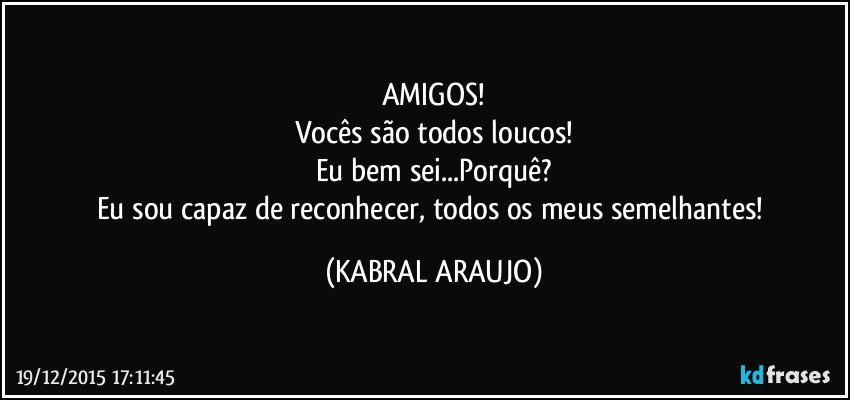 AMIGOS!
Vocês são todos loucos!
Eu bem sei...Porquê?
Eu sou capaz de reconhecer, todos os meus semelhantes! (KABRAL ARAUJO)