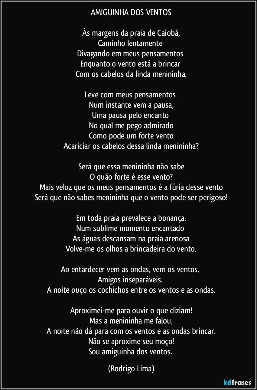 AMIGUINHA DOS VENTOS

Às margens da praia de Caiobá,
Caminho lentamente 
Divagando em meus pensamentos 
Enquanto o vento está a brincar 
Com os cabelos da linda menininha.

Leve com meus pensamentos 
Num instante vem a pausa,
Uma pausa pelo encanto 
No qual me pego admirado
Como pode um forte vento
Acariciar os cabelos dessa linda menininha?

Será que essa menininha não sabe
O quão forte é esse vento?
Mais veloz que os meus pensamentos é a fúria desse vento
Será que não sabes menininha que o vento pode ser perigoso!

Em toda praia prevalece a bonança.
Num sublime momento encantado 
As águas descansam na praia arenosa
Volve-me os olhos a brincadeira do vento.

Ao entardecer vem as ondas, vem os ventos, 
Amigos inseparáveis. 
A noite ouço os cochichos entre os ventos e as ondas.

Aproximei-me para ouvir o que diziam!
Mas a menininha me falou,
A noite não dá para com os ventos e as ondas brincar.
Não se aproxime seu moço!
Sou amiguinha dos ventos. (Rodrigo Lima)