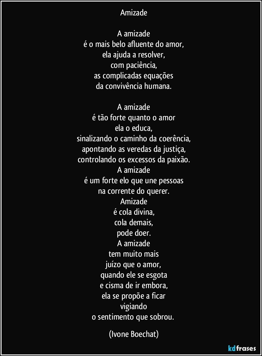 Amizade

A amizade
é o mais belo afluente do amor,
ela ajuda a resolver,
com paciência,
as complicadas equações
da convivência humana.
	
A amizade
é tão forte quanto o amor
ela o educa,
sinalizando o  caminho da coerência,
apontando as veredas da justiça,
controlando os excessos da paixão.
A amizade
é um forte elo que une pessoas
na corrente do querer.
Amizade
é cola divina,
cola demais,
pode doer.
A amizade
tem muito mais
juízo que o amor,
quando ele se esgota
e cisma de ir embora,
ela se propõe a ficar
vigiando
o sentimento que  sobrou. (Ivone Boechat)