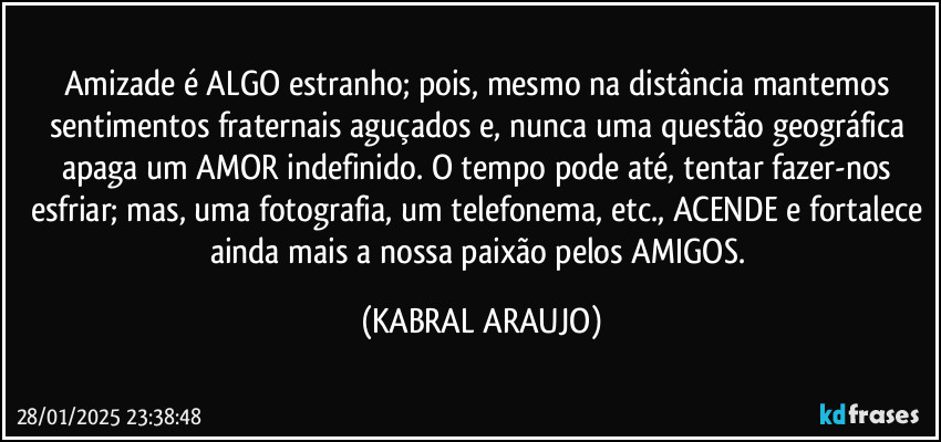 Amizade é ALGO estranho; pois, mesmo na distância mantemos sentimentos fraternais aguçados e, nunca uma questão geográfica apaga um AMOR indefinido. O tempo pode até, tentar fazer-nos esfriar; mas, uma fotografia, um telefonema, etc., ACENDE e fortalece ainda mais a nossa paixão pelos AMIGOS. (KABRAL ARAUJO)