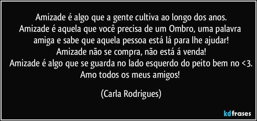 Amizade é algo que a gente cultiva ao longo dos anos.
Amizade é aquela que você precisa de um Ombro, uma palavra amiga e sabe que aquela pessoa está lá para lhe ajudar!
Amizade não se compra, não está á venda!
Amizade é algo que se guarda no lado esquerdo do peito bem no <3.
Amo todos os meus amigos! (Carla Rodrigues)