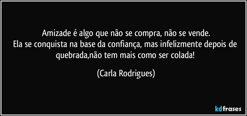 Amizade é algo que não se compra, não se vende.
Ela se conquista na base da confiança, mas infelizmente depois de quebrada,não tem mais como ser colada! (Carla Rodrigues)