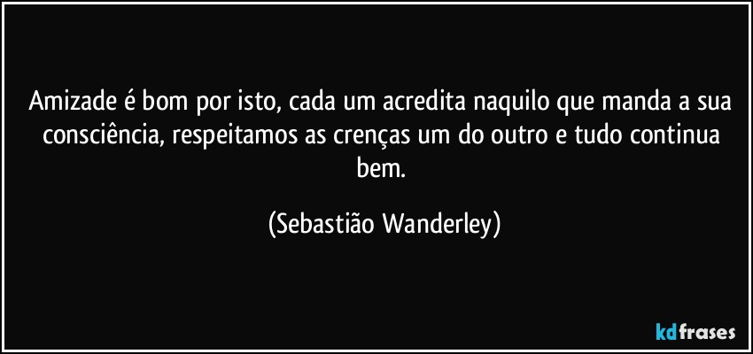 Amizade é bom por isto, cada um acredita naquilo que manda a sua consciência, respeitamos as crenças um do outro e tudo continua bem. (Sebastião Wanderley)