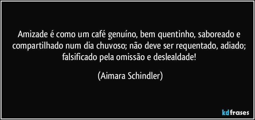 Amizade é como um café genuíno, bem quentinho, saboreado e compartilhado num dia chuvoso; não deve ser requentado, adiado; falsificado pela omissão e deslealdade! (Aimara Schindler)