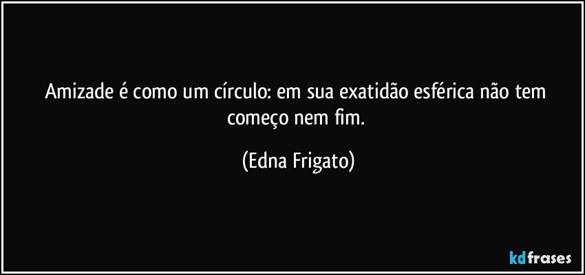 Amizade é como um círculo: em sua exatidão esférica não tem começo nem fim. (Edna Frigato)