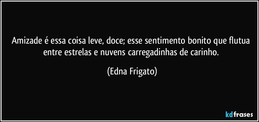 Amizade é essa coisa leve, doce; esse sentimento bonito que flutua entre estrelas e nuvens carregadinhas de carinho. (Edna Frigato)