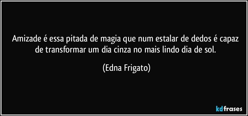 Amizade é essa pitada de magia que num estalar de dedos é capaz de transformar um dia cinza no mais lindo dia de sol. (Edna Frigato)