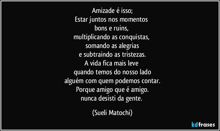 Amizade é isso;
Estar juntos nos momentos 
bons e ruins, 
multiplicando as conquistas, 
somando as alegrias
e subtraindo as tristezas.
A vida fica mais leve 
quando temos do nosso lado
alguém com quem podemos contar.
Porque amigo que é amigo.
nunca desisti da gente. (Sueli Matochi)