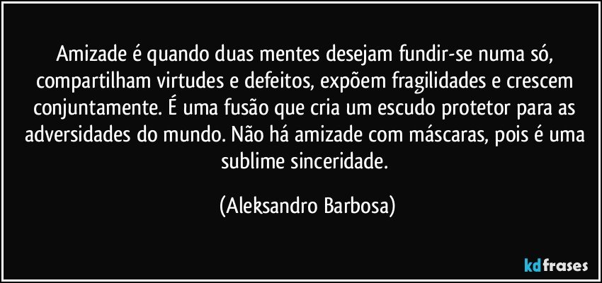 Amizade é quando duas mentes desejam fundir-se numa só, compartilham virtudes e defeitos, expõem fragilidades e crescem conjuntamente. É uma fusão que cria um escudo protetor para as adversidades do mundo. Não há amizade com máscaras, pois é uma sublime sinceridade. (Aleksandro Barbosa)