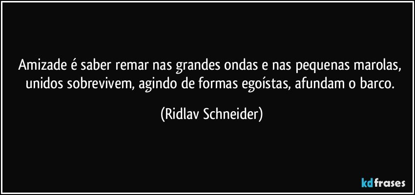 Amizade é saber remar nas grandes ondas e nas pequenas marolas, unidos sobrevivem, agindo de formas egoístas, afundam o barco. (Ridlav Schneider)