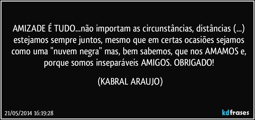 AMIZADE É TUDO...não importam as circunstâncias, distâncias (...) estejamos sempre juntos, mesmo que em certas ocasiões sejamos como uma "nuvem negra" mas, bem sabemos, que nos AMAMOS e, porque somos inseparáveis AMIGOS. OBRIGADO! (KABRAL ARAUJO)