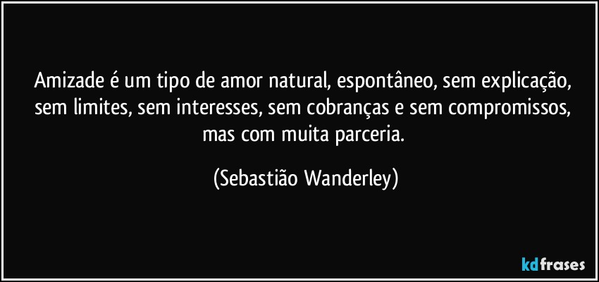 Amizade é um tipo de amor natural,  espontâneo, sem explicação, sem limites, sem interesses, sem cobranças e sem compromissos, mas com muita parceria. (Sebastião Wanderley)