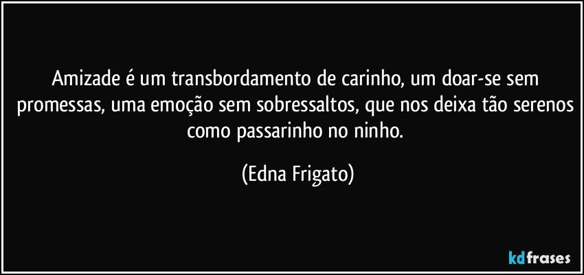 Amizade é um transbordamento de carinho, um doar-se sem promessas, uma emoção sem sobressaltos, que nos deixa tão serenos como passarinho no ninho. (Edna Frigato)