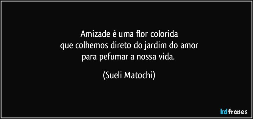 Amizade é uma flor colorida
que colhemos direto do jardim do amor
para pefumar a nossa vida. (Sueli Matochi)