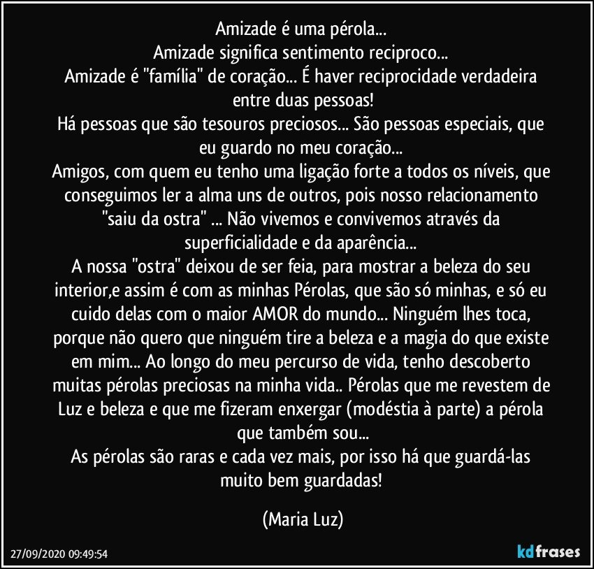 Amizade é uma pérola... 
Amizade significa sentimento reciproco... 
Amizade é "família" de coração... É haver reciprocidade verdadeira entre  duas pessoas!
Há pessoas que são tesouros preciosos... São pessoas especiais, que eu guardo no meu coração... 
Amigos, com quem eu tenho uma ligação forte a todos os níveis, que conseguimos ler a alma uns de outros, pois nosso relacionamento "saiu da ostra" ... Não vivemos e convivemos através da superficialidade e da aparência... 
A nossa "ostra" deixou de ser feia, para mostrar a beleza do seu interior,e assim é com as minhas Pérolas, que são só minhas, e só eu cuido delas com o maior AMOR do mundo... Ninguém lhes toca, porque não quero que ninguém tire a beleza e a magia do que existe em mim... Ao longo do meu percurso de vida, tenho descoberto muitas pérolas preciosas na minha vida.. Pérolas que me revestem de Luz e beleza e que me fizeram enxergar (modéstia à parte) a pérola que também sou...
As pérolas são raras e cada vez mais, por isso há que guardá-las muito bem guardadas! (Maria Luz)