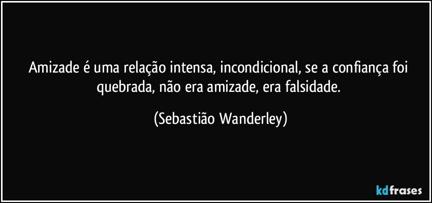 Amizade é uma relação intensa, incondicional, se a confiança foi quebrada, não era amizade, era falsidade. (Sebastião Wanderley)