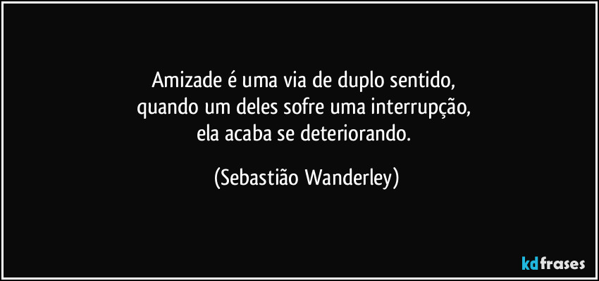 Amizade é uma via de duplo sentido, 
quando um deles sofre uma interrupção, 
ela acaba se deteriorando. (Sebastião Wanderley)