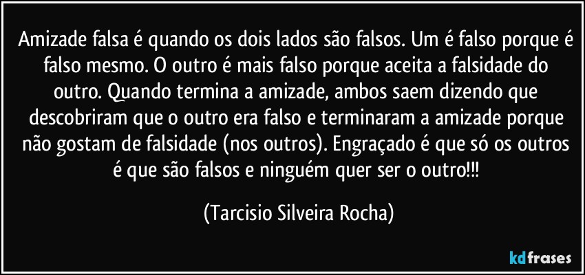 Amizade falsa é quando os dois lados são falsos. Um é falso porque é falso mesmo. O outro é mais falso porque aceita a falsidade do outro. Quando termina a amizade, ambos saem dizendo que descobriram que o outro era falso e terminaram a amizade porque não gostam de falsidade (nos outros). Engraçado é que só os outros é que são falsos e ninguém quer ser o outro!!! (Tarcisio Silveira Rocha)