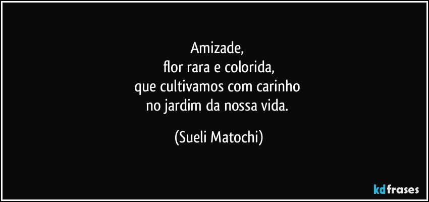 Amizade, 
flor rara e colorida,
que cultivamos com carinho 
no jardim da nossa vida. (Sueli Matochi)