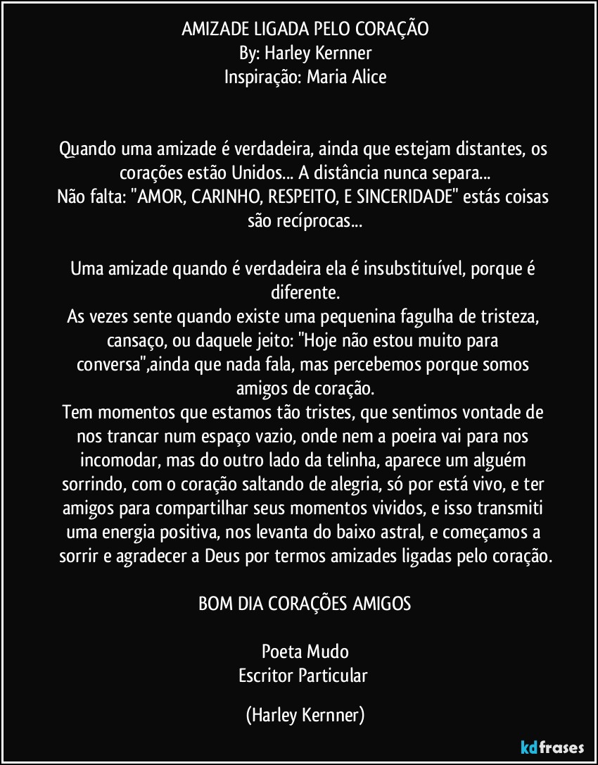 AMIZADE LIGADA PELO CORAÇÃO
By: Harley Kernner
Inspiração: Maria Alice


Quando uma amizade é verdadeira, ainda que estejam distantes, os corações estão Unidos... A distância nunca separa...
Não falta: "AMOR, CARINHO, RESPEITO, E SINCERIDADE" estás coisas são recíprocas...

Uma amizade quando é verdadeira ela é insubstituível, porque é diferente.
As vezes sente quando existe uma pequenina fagulha de tristeza, cansaço, ou daquele jeito: "Hoje não estou muito para conversa",ainda que nada fala, mas percebemos porque somos amigos de coração.
Tem momentos que estamos tão tristes, que sentimos vontade de nos trancar num espaço vazio, onde nem a poeira vai para nos incomodar, mas do outro lado da telinha, aparece um alguém sorrindo, com o coração saltando de alegria, só por está vivo, e ter amigos para compartilhar seus momentos vividos, e isso transmiti uma energia positiva, nos levanta do baixo astral, e começamos a sorrir e agradecer a Deus por termos amizades ligadas pelo coração.

❤️BOM DIA CORAÇÕES  AMIGOS❤️

Poeta Mudo
Escritor Particular (Harley Kernner)