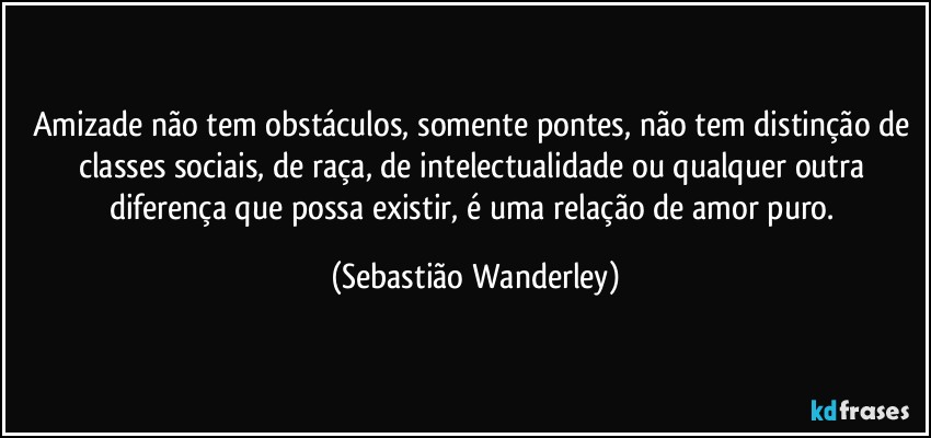 Amizade não tem obstáculos, somente pontes, não tem distinção de classes sociais, de raça, de intelectualidade ou qualquer outra diferença que possa existir, é uma relação de amor puro. (Sebastião Wanderley)